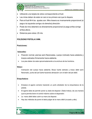 POLICIA NACIONAL
DIRECCION DE ANTINARCOTICOS
COMPAÑÍA ANTINARCOTICOS JUNGLA R-2
MANUAL DEL COMANDO JUNGLA
Página 85 de 216
Utilizando una tarjeta de céreo correspondiente al fusil.
Las miras deben de estar en cero si es primera vez que lo dispara.
Para el fusil M-4 los ajustes son: Mira trasera es inversamente proporcional (si
pega a la izquierda corrige a la derecha).dirección.
Poste de mira delantero es directamente proporcional (si pega arriba corrige
arriba).altura.
Distancia para céreo: 25 mts
POLÍGONO PISTOLA 9 MM.
Posiciones:
Isósceles:
Posición normal, piernas semi flexionadas, cuerpo inclinado hacia adelante y
brazos estirados firmemente hacia adelante.
Los pies deben de estar aproximadamente a la anchura de los hombros.
Weber:
Inclinación del cuerpo hacia adelante, Brazo fuerte estirado y brazo débil semi
flexionado, punta del pie fuerte haciendo alineación con el talón del pie débil.
Empuñadura
Empiece el agarre correcto haciendo un puño alrededor de la empuñadura de la
pistola.
El agarre debe de permitir poner su dedo de disparar ( Dedo Indice), de una manera
que le permita tener el control máximo sobre el disparador.
La mano débil debe cubrir su mano de disparar.
Hay dos métodos de poner el dedo pulgar de la mano débil (cruzado y alto).
 