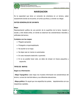 POLICIA NACIONAL
DIRECCION DE ANTINARCOTICOS
COMPAÑÍA ANTINARCOTICOS JUNGLA R-2
MANUAL DEL COMANDO JUNGLA
Página 88 de 216
NAVEGACION
Es la capacidad que tiene un comando de orientarse en un terreno, saber
exactamente donde se encuentra, el rumbo que lleva y a donde va a llegar.
DATOS GENERALES DE UN MAPA
Mapa:
Representación gráfica de una porción de la superficie de la tierra, trazado a
escala y visto desde arriba, en donde se observan las características naturales y
artificiales del terreno.
Cuidados con los mapas:
Plegado apropiado
Protegerlo e impermeabilizarlo
No escribir en el mapa
No dejar caer en manos no autorizadas
En caso necesario destruirlo o quemarlo
Si no es posible hacer esto, se debe de romper en trozos pequeños y
esparcirlo.
TIPOS DE MAPAS
Según su información:
- Mapa Topográfico: este mapa nos muestra información de características del
terreno, curvas de nivel del relieve y sus diferentes elevaciones.
- Mapa político: Es aquel que nos especifica los países, departamentos con sus
respectivas capitales.
 