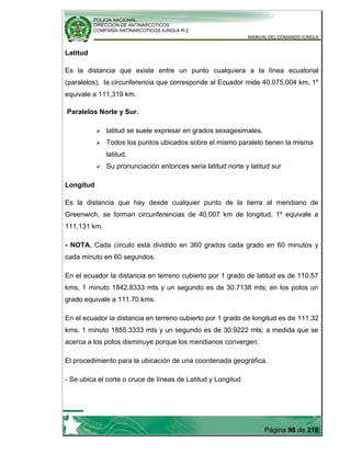 POLICIA NACIONAL
DIRECCION DE ANTINARCOTICOS
COMPAÑÍA ANTINARCOTICOS JUNGLA R-2
MANUAL DEL COMANDO JUNGLA
Página 98 de 216
Latitud
Es la distancia que existe entre un punto cualquiera a la línea ecuatorial
(paralelos), la circunferencia que corresponde al Ecuador mide 40.075,004 km, 1º
equivale a 111,319 km.
Paralelos Norte y Sur.
 latitud se suele expresar en grados sexagesimales.
 Todos los puntos ubicados sobre el mismo paralelo tienen la misma
latitud.
 Su pronunciación entonces seria latitud norte y latitud sur
Longitud
Es la distancia que hay desde cualquier punto de la tierra al meridiano de
Greenwich, se forman circunferencias de 40.007 km de longitud, 1º equivale a
111,131 km.
- NOTA. Cada círculo está dividido en 360 grados cada grado en 60 minutos y
cada minuto en 60 segundos.
En el ecuador la distancia en terreno cubierto por 1 grado de latitud es de 110.57
kms, 1 minuto 1842.8333 mts y un segundo es de 30.7138 mts; en los polos un
grado equivale a 111.70 kms.
En el ecuador la distancia en terreno cubierto por 1 grado de longitud es de 111.32
kms, 1 minuto 1855.3333 mts y un segundo es de 30.9222 mts; a medida que se
acerca a los polos disminuye porque los meridianos convergen.
El procedimiento para la ubicación de una coordenada geográfica.
- Se ubica el corte o cruce de líneas de Latitud y Longitud
 