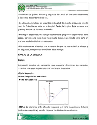 POLICIA NACIONAL
DIRECCION DE ANTINARCOTICOS
COMPAÑÍA ANTINARCOTICOS JUNGLA R-2
MANUAL DEL COMANDO JUNGLA
Página 99 de 216
- Se ubican los grados, minutos y segundos de Latitud en una forma ascendente
si es norte y descendente si es sur.
- Se ubican los minutos y los segundos de longitud, de derecha a izquierda en este
caso de Colombia por estar en la longitud Oeste, la longitud Este aumenta sus
grados y minutos de Izquierda a derecha.
- Hay reglas especiales para trabajar coordenadas geográficas dependiendo de la
escala, pero si no la tiene debe improvisarla, tomando un minuto en la carta en
una hoja y subdividiéndolo por segundos.
- Recuerde que en el sentido que aumentan los grados, aumentan los minutos y
los segundos, este principio siempre se debe manejar.
MANEJO DE LA BRUJULA
Brújula
Instrumento principal de navegación para encontrar direcciones en campaña,
consta de una aguja magnetizada que puede girar libremente.
- Norte Magnético
- Norte Geográfico o Verdadero
- Norte de Cuadricula
- NOTA: La diferencia entre el norte verdadero y el norte magnético se le llama
declinación magnética y su valor depende de dónde estemos situados.
 