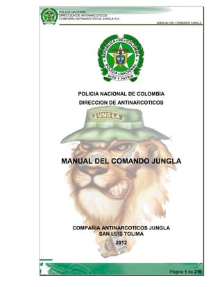 POLICIA NACIONAL
DIRECCION DE ANTINARCOTICOS
COMPAÑÍA ANTINARCOTICOS JUNGLA R-2
MANUAL DEL COMANDO JUNGLA
Página 1 de 216
POLICIA NACIONAL DE COLOMBIA
DIRECCION DE ANTINARCOTICOS
MANUAL DEL COMANDO JUNGLA
COMPAÑÍA ANTINARCOTICOS JUNGLA
SAN LUIS TOLIMA
2012
 