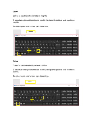 Ctrl+n
Coloca la palabra seleccionada en negrilla.
Si se activa esta opción antes de escribir, la siguiente palabra será escrita en
negrilla.
Se debe repetir esta función para desactivar.
Ctrl+k
Coloca la palabra seleccionada en cursiva.
Si se activa esta opción antes de escribir, la siguiente palabra será escrita en
cursiva.
Se debe repetir esta función para desactivar.
 