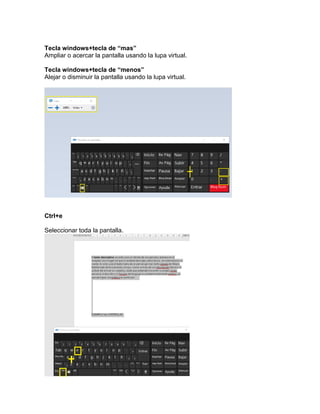 Tecla windows+tecla de “mas”
Ampliar o acercar la pantalla usando la lupa virtual.
Tecla windows+tecla de “menos”
Alejar o disminuir la pantalla usando la lupa virtual.
Ctrl+e
Seleccionar toda la pantalla.
 