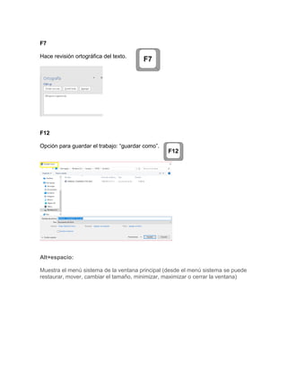 F7
Hace revisión ortográfica del texto.
F12
Opción para guardar el trabajo: “guardar como”.
Alt+espacio:
Muestra el menú sistema de la ventana principal (desde el menú sistema se puede
restaurar, mover, cambiar el tamaño, minimizar, maximizar o cerrar la ventana)
 
