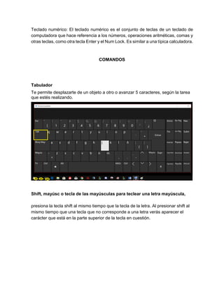 Teclado numérico: El teclado numérico es el conjunto de teclas de un teclado de
computadora que hace referencia a los números, operaciones aritméticas, comas y
otras teclas, como otra tecla Enter y el Num Lock. Es similar a una típica calculadora.
COMANDOS
Tabulador
Te permite desplazarte de un objeto a otro o avanzar 5 caracteres, según la tarea
que estés realizando.
Shift, mayúsc o tecla de las mayúsculas para teclear una letra mayúscula,
presiona la tecla shift al mismo tiempo que la tecla de la letra. Al presionar shift al
mismo tiempo que una tecla que no corresponde a una letra verás aparecer el
carácter que está en la parte superior de la tecla en cuestión.
 
