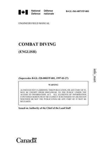 B-GL-361-007/FP-001
ENGINEER FIELD MANUAL
COMBAT DIVING
(ENGLISH)
(Supercedes B-GL-320-008/FP-001, 1997-01-27)
WARNING
ALTHOUGH NOT CLASSIFIED, THIS PUBLICATION, OR ANY PART OF IT,
MAY BE EXEMPT FROM DISCLOSURE TO THE PUBLIC UNDER THE
ACCESS TO INFORMATION ACT. ALL ELEMENTS OF INFORMATION
CONTAINED HEREIN MUST BE CLOSELY SCRUTINIZED TO ASCERTAIN
WHETHER OR NOT THE PUBLICATION OR ANY PART OF IT MAY BE
RELEASED.
Issued on Authority of the Chief of the Land Staff
info_mart
 