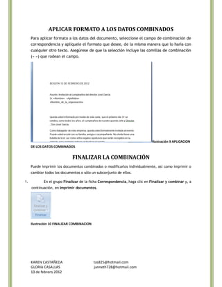 APLICAR FORMATO A LOS DATOS COMBINADOS
     Para aplicar formato a los datos del documento, seleccione el campo de combinación de
     correspondencia y aplíquele el formato que desee, de la misma manera que lo haría con
     cualquier otro texto. Asegúrese de que la selección incluye las comillas de combinación
     (« ») que rodean el campo.




                                                                             Ilustración 9 APLICACION
     DE LOS DATOS COMBINADOS


                             FINALIZAR LA COMBINACIÓN
     Puede imprimir los documentos combinados o modificarlos individualmente, así como imprimir o
     cambiar todos los documentos o sólo un subconjunto de ellos.

1.          En el grupo Finalizar de la ficha Correspondencia, haga clic en Finalizar y combinar y, a
     continuación, en Imprimir documentos.




     Ilustración 10 FINALIZAR COMBINACION




     KAREN CASTAÑEDA                        tas825@hotmail.com
     GLORIA CASALLAS                        janneth728@hotmail.com
     13 de febrero 2012
 