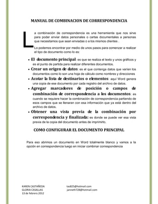 MANUAL DE COMBINACION DE CORRESPONDENCIA




L
         a combinación de correspondencia es una herramienta que nos sirve
         para poder enviar datos personales o cartas documentales a personas
         que necesitamos que sean enviadas o a los mismos clientes .

         Lo podemos encontrar por medio de unos pasos para comenzar a realizar
         el tipo de documento como lo es:

       El documento principal: es que se realiza el texto y unos gráficos y
        es el punto de partida para realizar diferentes documentos.
       Crear un origen de datos: es el que contenga datos que varíen los
        documentos como lo son una hoja de cálculo como nombres y direcciones
       Acotar la lista de destinarios o elementos: aquí Word                 genera
        una copia de ese documento por cada registro del archivo de datos.
       Agregar marcadores de posición o campos de
        combinación de correspondencia a los documentos: es
        cuando se requiere hacer la combinación de correspondencia partiendo de
        esos campos que se llenaran con esa información que ya está dentro del
        archivo de datos.
       Obtener una vista previa de la combinación por
        correspondencia y finalizada: es donde se puede ver esa vista
        previa de la copia del documento antes de imprimirlo.

         COMO CONFIGURAR EL DOCUMENTO PRINCIPAL

   Para eso abrimos un documento en Word totalmente blanco y vamos a la
   opción en correspondencia luego en iniciar combinar correspondencia




KAREN CASTAÑEDA                 tas825@hotmail.com
GLORIA CASALLAS                 janneth728@hotmail.com
13 de febrero 2012
 