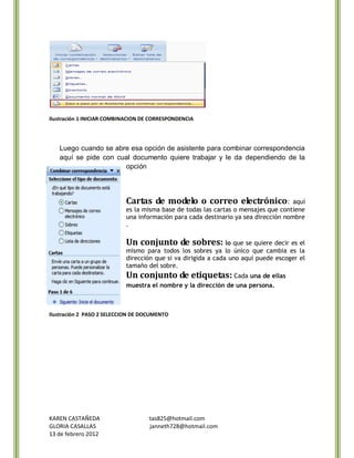 Ilustración 1 INICIAR COMBINACION DE CORRESPONDENCIA




   Luego cuando se abre esa opción de asistente para combinar correspondencia
   aquí se pide con cual documento quiere trabajar y le da dependiendo de la
                      opción




                           Cartas de modelo o correo electrónico:                   aquí
                           es la misma base de todas las cartas o mensajes que contiene
                           una información para cada destinario ya sea dirección nombre
                           .

                           Un conjunto de sobres: lo que se quiere decir es el
                           mismo para todos los sobres ya lo único que cambia es la
                           dirección que si va dirigida a cada uno aquí puede escoger el
                           tamaño del sobre.
                           Un conjunto de etiquetas: Cada una de ellas
                           muestra el nombre y la dirección de una persona.



Ilustración 2 PASO 2 SELECCION DE DOCUMENTO




KAREN CASTAÑEDA                     tas825@hotmail.com
GLORIA CASALLAS                     janneth728@hotmail.com
13 de febrero 2012
 