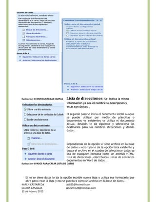 Ilustración 3 CONFIGURAR LAS CARTAS   Lista de direcciones: Se       indica la misma
                                      información ya sea el nombre la descripción y
                                      estas son únicas .

                                      El segundo paso se inicia el documento inicial aunque
                                      se puede utilizar por medio de plantillas o
                                      documentos ya existentes se utiliza el documento
                                      actual. después le da siguiente y selecciona los
                                      destinarios para los nombres direcciones y demás
                                      datos .



                                      Dependiendo de la opción si tiene archivo en la base
                                      de datos u otro tipo le da la opción lista existente y
                                      busca el archivo en el cuadro de seleccionar datos ya
                                      sea de cualquier consulta como un archivo HTML,
                                      lista de direcciones ,electrónicas ,listas de contactos
                                      documentos en Word de datos .
Ilustración 4 PASOS PARA CREAR LISTA DE DATOS




   Si no se tiene datos le da la opción escribir nueva lista y utiliza ese formulario que
   abre para crear la lista y esa se guardara como un archivo en la base de datos .
KAREN CASTAÑEDA                      tas825@hotmail.com
GLORIA CASALLAS                      janneth728@hotmail.com
13 de febrero 2012
 
