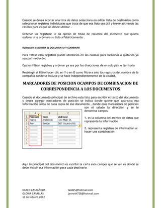 Cuando se desea acortar una lista de datos selecciona en editar lista de destinarios como
seleccionar registros individuales que trata de que esa lista sea útil y breve activando las
casillas para el que no desee utilizar .

Ordenar los registros: le da opción de titulo de columna del elemento que quiera
ordenar y le ordenara su lista alfabéticamente .


Ilustración 5 ESCRIBIR EL DOCUMENTO Y COMBINAR

Para filtrar esos registros puede utilizarlos en las casillas para incluirlos o quitarlos ya
sea por medio de:

Opción filtrar registros y ordenar ya sea por las direcciones de un solo país o territorio

Restringir el filtro hacer clic en Y o en O como filtrara solo los registros del nombre de la
compañía donde se incluya y se hace independientemente de la ciudad.

MARCADORES DE POSICION OCAMPOS DE COMBINACION DE
      CORRESPONDENCIA A LOS DOCUMENTOS
Cuando el documento principal de archivo esta listo para escribir el texto del documento
y desea agregar marcadores de posición se indica donde quiere que aparezca esa
información única de cada copia de ese documento , donde esos marcadores de posición
                                              son el saludo la dirección y se le
                                              denomina campos

                                                 1. es la columna del archivo de datos que
                                                 representa la información

                                                 2. representa registros de información al
                                                 hacer una combinación




Aquí lo principal del documento es escribir la carta esos campos que se ven es donde se
debe incluir esa información para cada destinario




KAREN CASTAÑEDA                     tas825@hotmail.com
GLORIA CASALLAS                     janneth728@hotmail.com
13 de febrero 2012
 