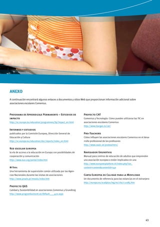 ANEXO
A continuación encontrará algunos enlaces a documentos y sitios Web que proporcionan información adicional sobre
asociaciones escolares Comenius.

Programa de Aprendizaje Permanente – Estudios de
impacto

Proyecto CAT

http://ec.europa.eu/education/programmes/llp/impact_en.html

asociaciones escolares Comenius

Comenius y Tecnología: Cómo pueden utilizarse las TIC en
http://www.leargas.ie/cat/

Informes y estudios
publicados por la Comisión Europea, Dirección General de

Pro-Teachers

Educación y Cultura

Cómo influyen las asociaciones escolares Comenius en el desa-

http://ec.europa.eu/education/doc/reports/index_en.html

rrollo profesional de los profesores
http://www.saaic.sk/proteachers/

Red escolar europea
la vía de acceso a la educación en Europa con posibilidades de

Navegador Grundtvig

cooperación y comunicación

Manual para centros de educación de adultos que emprenden

http://www.eun.org/portal/index.htm

una asociación europea o están implicados en una
http://www.europeesplatform.nl/index.php?var_

M-Tool

content=content&contentid=140

Una herramienta de supervisión común utilizada por las Agencias Nacionales durante las visitas de asociaciones

Carta Europea de Calidad para la Movilidad

http://www.proalv.pt/mtools/index.htm

Un documento de referencia para las estancias en el extranjero
http://europa.eu/scadplus/leg/es/cha/c11085.htm

Proyecto QAS
Calidad y Sostenibilidad en asociaciones Comenius y Grundtvig
http://www.programkontoret.se/Default____422.aspx

43

 