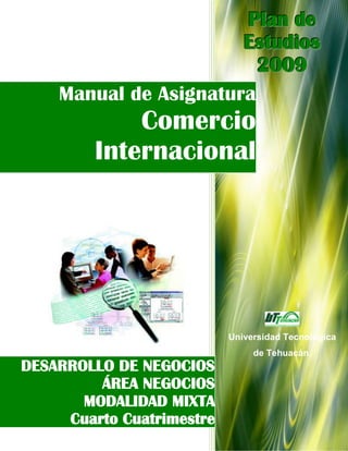 Plan de
                       Estudios
                         2009
    Manual de Asignatura
             Comercio
         Internacional




                           Universidad Tecnológica
                                de Tehuacán.
DESARROLLO DE NEGOCIOS
         ÁREA NEGOCIOS
       MODALIDAD MIXTA
     Cuarto Cuatrimestre
 