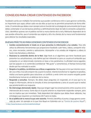 Crear contenido en redes sociales                                                               Cap. 4



CONSEJOS PARA CREAR CONTENIDO EN FACEBOOK

Facebook cuenta con múltiples herramientas que pueden combinarse entre sí para generar contenido,
es importante que sepas utilizar cada una de ellas ya que eso te permitirá presentarlo de forma dife-
rente. El contenido que debes crear siempre será en función de la estrategia de comunicación (en la que
debes contemplar el uso de buenas prácticas y definitivamente dejar de lado la constante autopromo-
ción). Identificar quienes son el público real de tu marca dentro de la red y fidelizarlo dependerá de lo
que puedas ofrecerles, que el contenido sea original y útil a los clientes de tu marca será fundamental
para obtener los resultados esperados.

BUENAS PRÁCTICAS PARA GENERAR CONTENIDO EN FACEBOOK
 Cambia constantemente el modo en el que presentas la información y tus estados. Para ello
   utiliza las diferentes herramientas que proporciona Facebook: subir fotos, vídeos, compartir enla-
   ces, crear encuestas, eventos y aplicaciones. Acompañar a tus estados de imágenes o vídeos lo
   harán más llamativos y efectivos.
 Posiciona tu contenido dentro de la Red. Edge Rank es el algoritmo que tiene Facebook para
   presentar tus actualizaciones, este define qué tan relevante es para un usuario el contenido que
   compartes en un determinado momento en base a tres parámetros: la afinidad marca-seguidor,
   qué tan popular es tu contenido (cantidad de “Me gusta” y comentarios), el tiempo transcurrido
   desde que has realizado la acción.
 Respeta a tu público, no elimines sus críticas o sugerencias. No hay peor error que intentar escon-
   der una crítica. Eso solo enojará más a quien la realizó. Intenta transformar lo negativo en positivo,
   realiza una buena gestión para solucionar un conflicto y verás como ese usuario enojado puede
   transformarse incluso en un defensor de tu marca.
 Responde a consultas. Siempre. No debes dejar preguntas sin responder, en el caso que tu no
   tengas la información, deriva la consulta al área correspondiente y avisa al usuario que la realizó
   que pronto tendrá una respuesta
 No intervengas demasiado rápido. Deja que tengan lugar las conversaciones entre usuarios sin la
   intervención de la marca. Como dije en el punto anterior es importante responder siempre, pero
   eso no implica que sea inmediato. Todo dependerá del objetivo que debas llevar adelante, hay
   estrategias que requieren un monitoreo 24×7 pero no todas.
 Da al público de tu marca lo que este necesita. Primero identifica el punto y luego genera conte-
   nido de valor. Un ejemplo es lo que hizo Royal en Colombia con su “Centro de postres Royal1”,
1	http://www.facebook.com/CentrodePostresRoyal



             GUÍA COMMUNITY MANAGER                                                             32
 