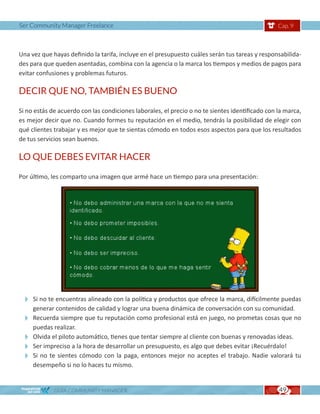 Ser Community Manager Freelance                                                                  Cap. 9



Una vez que hayas definido la tarifa, incluye en el presupuesto cuáles serán tus tareas y responsabilida-
des para que queden asentadas, combina con la agencia o la marca los tiempos y medios de pagos para
evitar confusiones y problemas futuros.

DECIR QUE NO, TAMBIÉN ES BUENO

Si no estás de acuerdo con las condiciones laborales, el precio o no te sientes identificado con la marca,
es mejor decir que no. Cuando formes tu reputación en el medio, tendrás la posibilidad de elegir con
qué clientes trabajar y es mejor que te sientas cómodo en todos esos aspectos para que los resultados
de tus servicios sean buenos.

LO QUE DEBES EVITAR HACER

Por último, les comparto una imagen que armé hace un tiempo para una presentación:




 Si no te encuentras alineado con la política y productos que ofrece la marca, difícilmente puedas
   generar contenidos de calidad y lograr una buena dinámica de conversación con su comunidad.
 Recuerda siempre que tu reputación como profesional está en juego, no prometas cosas que no
   puedas realizar.
 Olvida el piloto automático, tienes que tentar siempre al cliente con buenas y renovadas ideas.
 Ser impreciso a la hora de desarrollar un presupuesto, es algo que debes evitar ¡Recuérdalo!
 Si no te sientes cómodo con la paga, entonces mejor no aceptes el trabajo. Nadie valorará tu
   desempeño si no lo haces tu mismo.


             GUÍA COMMUNITY MANAGER                                                              49
 