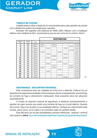 13
TABELA DE FIAÇÃO
A tabela abaixo indica a bitola do fio recomendada para cada aparelho de acordo
com a distânia do quadro de energia para o gerador.
Exemplo: Um aparelho com potência de 18kW, 220V, trifásico, com a instalaçao
elétrica numa distâcia de 25m, recomenda-se que se use um fio de no mínimo 16mm².
SEGURANÇA - DISJUNTOR RESIDUAL
Este componente deve ser instalado em linha com o disjuntor. Trata-se de um
dispositivo de segurança e proteção contra choques e danos no equipamento, provenientes
de corrente de fuga e aterramento inadequado. Este acessório deve ser adquirido
separadamente.
A função do disjuntor residual de segurança, é desativar automaticamente o
gerador de vapor sempre que existir uma corrente de fuga no circuito elétrico. Quando
isto ocorrer, faça uma revisão na sua instalação elétrica, verifique se o aterramento está
correto, assim como, se os cabos e as conexões estão em perfeito estado.
Este DR deve ser de alta sensibilidade (corrente diferencial - residual / nominal
não superior a 30mA. Sua não instalação implicará na perda de garantia do produto.
T3
 