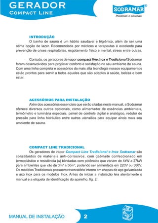 2
INTRODUÇÃO
O banho de sauna é um hábito saudável e higiênico, além de ser uma
ótima opção de lazer. Recomendada por médicos e terapeutas é excelente para
prevenção de crises respiratórias, esgotamento físico e mental, stress entre outras.
Contudo, os geradores de vapor compact line Inox e Tradicional Sodramar
foram desenvolvidos para propiciar conforto e satisfação no seu ambiente de sauna.
Com uma linha completa e acessórios da mais alta tecnologia nossos equipamentos
estão prontos para servir a todos aqueles que são adeptos à saúde, beleza e bem
estar.
ACESSÓRIOS PARA INSTALAÇÃO
Além dos acessórios essenciais que serão citados neste manual, a Sodramar
oferece diversos outros opcionais, como alimentador de essências ambientais,
termômetro e luminária especiais, painel de controle digital e analógico, redutor de
pressão para linha hidráulica entre outros utensílios para equipar ainda mais seu
ambiente de sauna.
COMPACT LINE TRADICIONAL
Os geradores de vapor Compact Line Tradicional e Inox Sodramar são
constituídos de materiais anti-corrosivos, com gabinete confeccionado em
termoplástico e resistência (s) blindadas com potências que variam de 4kW a 27kW
para ambientes que vão de 3m³ a 50m³, podendo ser alimentada em 220V ou 380V.
Os modelos Tradicionais possuem reservatório interno em chapas de aço galvanizado
e aço inox para os modelos Inox. Antes de iniciar a instalação leia atentamente o
manual e a etiqueta de identificação do aparelho, fig. 2.
 