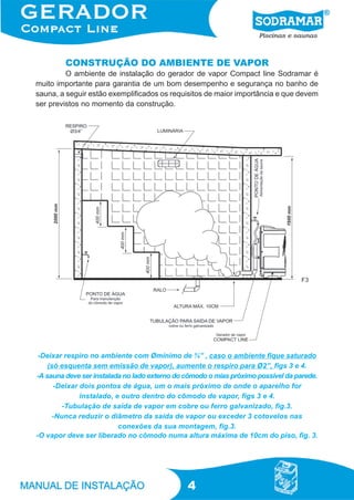4
CONSTRUÇÃO DO AMBIENTE DE VAPOR
O ambiente de instalação do gerador de vapor Compact line Sodramar é
muito importante para garantia de um bom desempenho e segurança no banho de
sauna, a seguir estão exemplificados os requisitos de maior importância e que devem
ser previstos no momento da construção.
F3
-Deixar respiro no ambiente com Ømínimo de ¾” , caso o ambiente fique saturado
(só esquenta sem emissão de vapor), aumente o respiro para Ø2”, figs 3 e 4.
-A sauna deve ser instalada no lado externo do cômodo o mias próximo possível da parede.
-Deixar dois pontos de água, um o mais próximo de onde o aparelho for
instalado, e outro dentro do cômodo de vapor, figs 3 e 4.
-Tubulação de saída de vapor em cobre ou ferro galvanizado, fig.3.
-Nunca reduzir o diâmetro da saída de vapor ou exceder 3 cotovelos nas
conexões da sua montagem, fig.3.
-O vapor deve ser liberado no cômodo numa altura máxima de 10cm do piso, fig. 3.
 