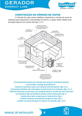 5
CONSTRUÇÃO DO CÔMODO DE VAPOR
O cômodo de vapor possui detalhes construtivos e normas de suma im-
portância para segurança e manutenção do mesmo, a seguir serão citados seus
principais tópicos com auxílio das figs. 3 e 4.
- O revestimento interno do cômodo deve possuir isolamento térmico
(verniculita) e azulejo de preferência.
- Construir assentos e piso com material anti-derrapante, figs 3 e 4.
- Iluminação blindada com interruptor do lado de fora do ambiente, figs. 3 e 4.
- Porta em alumínio ou aço inox com isolação térmica, munida de visor sem pos-
suir qualquer tipo de fechadura apenas fecho de pressão, fig. 4.
- A porta deve abrir sempre para o lado de fora, fig.4.
- Instalar ralo para escoamento de água no piso, fig. 3.
- Instalar um ponto de água no interior no cômodo, figs. 3 e 4.
F4
 
