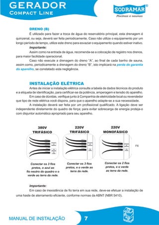 7
DRENO (B)
É utilizado para fazer a troca de água do reservatório principal, esta drenagem é
quinzenal, ou seja, deverá ser feita periodicamente. Caso não utilize o equipamento por um
longo período de tempo, utilize este dreno para esvaziar o equipamento quando estiver inativo.
Importante:
Assim como na entrada de água, recomenda-se a colocação de registro nos drenos,
para maior facilidade operacional.
Caso não execute a drenagem do dreno “A”, ao final de cada banho de sauna,
assim como, periodicamente a drenagem do dreno “B”, isto implicará na perda de garantia
do aparelho, se constatado esta negligência.
INSTALAÇÃO ELÉTRICA
Antes de iniciar a instalação elétrica consulte a tabela de dados técnicos do produto
e a etiqueta de identificação, para certificar-se da potência, amperagem e tensão do aparelho.
Em caso de dúvidas, verifique junto à Companhia de eletricidade local ou revendedor
que tipo de rede elétrica você dispora, para que o aparelho adapte-se a sua necessidade.
A instalação deverá ser feita por um profissional qualificado. A ligação deve ser
independente diretamente do quadro de força; para evitar sobrecarga de energia proteja-o
com disjuntor automático apropriado para seu aparelho.
Importante:
Em caso de inexistência de fio terra em sua rede, deve-se efetuar a instalação de
uma haste de aterramento eficiente, conforme normas da ABNT (NBR 5410).
Conectar os 3 fios
pretos, o azul ao
fio neutro do quadro e o
verde ao terra da rede.
Conectar os 3 fios
pretos, e o verde ao
terra da rede.
Conectar os 2 fios
pretos, e o verde
ao terra da rede.
F6
 