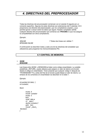 4. DIRECTIVAS DEL PREPROCESADOR

Todas las directivas del pre-procesador comienzan con el caracter # seguido por un
comando específico. Algunas de estas directivas son extensiones del C estandar. El C
proporciona una directiva del preprocesador, que los compiladores aceptan, y que
permite ignorar o actuar sobre los datos que siguen. Nuestro compilador admite
cualquier directiva del pre-procesador que comienze con PRAGMA, lo que nos asegura
la compatibilidad con otros compiladores.
Ejemplo:
#INLINE
#PRAGMA INLINE

/* Estas dos líneas son válidas */

A continuación se describen todas y cada una de las directivas del compilador que
utilizaremos para programar los microcontroladores PIC.

4.1 CONTROL DE MEMORIA
•

#ASM
#ENDASM
Las líneas entre #ASM y #ENDASM se tratan como código ensamblador. La variable
predefinida _RETURN_ puede utilizarse para asignar un valor de retorno a la función
desde el código en ensamblador. Tener presente que cualquier código C después de
^I^B #ENDASM ^i^b y antes del final de la función puede falsear el valor de retorno. La
sintaxis de los comandos en ensamblador se describen en la tabla 1.
Ejemplo:
int paridad (int dato) {
int contador;
#asm
movlw 8
movwf contador
movlw 0
lazo:
xorwf dato,w
rrf dato,f
decfsz contador,f
goto lazo
movwf _return_
#endasm
}

12

 