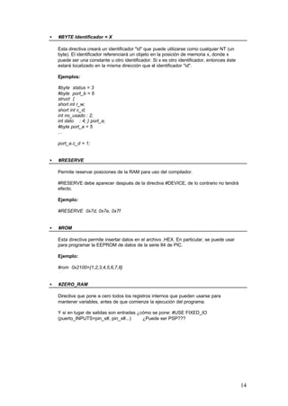 •

#BYTE Identificador = X
Esta directiva creará un identificador "id" que puede utilizarse como cualquier NT (un
byte). El identificador referenciará un objeto en la posición de memoria x, donde x
puede ser una constante u otro identificador. Si x es otro identificador, entonces éste
estará localizado en la misma dirección que el identificador "id".
Ejemplos:
#byte status = 3
#byte port_b = 6
struct {
short int r_w;
short int c_d;
int no_usado : 2;
int dato : 4; } port_a;
#byte port_a = 5
...
port_a.c_d = 1;

•

#RESERVE
Permite reservar posiciones de la RAM para uso del compilador.
#RESERVE debe aparecer después de la directiva #DEVICE, de lo contrario no tendrá
efecto.
Ejemplo:
#RESERVE 0x7d, 0x7e, 0x7f

•

#ROM
Esta directiva permite insertar datos en el archivo .HEX. En particular, se puede usar
para programar la EEPROM de datos de la serie 84 de PIC.
Ejemplo:
#rom 0x2100={1,2,3,4,5,6,7,8}

•

#ZERO_RAM
Directiva que pone a cero todos los registros internos que pueden usarse para
mantener variables, antes de que comienze la ejecución del programa.
Y si en lugar de salidas son entradas ¿cómo se pone: #USE FIXED_IO
(puerto_INPUTS=pin_x#, pin_x#...)
¿Puede ser PSP???

14

 