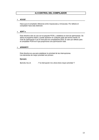 4.2 CONTROL DEL COMPILADOR
•

#CASE
Hace que el compilador diferencie entre mayúsculas y minúsculas. Por defecto el
compilador hace esta distinción.

•

#OPT n
Esta directiva sólo se usa con el paquete PCW y, establece el nivel de optimización. Se
aplica al programa entero y puede aparecer en cualquier parte del archivo fuente. El
nivel de optimización 5 es el nivel para los compiladores DOS. El valor por defecto para
el compilador PCW es 9 que proporciona una optimización total.

•

#PRIORITY

Esta directiva se usa para establecer la prioridad de las interrupciones.
Los elementos de mayor prioridad van primero.
Ejemplo:
#priority rtcc,rb

/* la interrupción rtcc ahora tiene mayor prioridad */

15

 