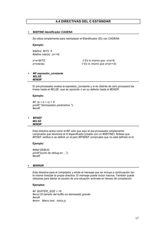 4.4 DIRECTIVAS DEL C ESTÁNDAR
•

#DEFINE Identificador CADENA
Se utiliza simplemente para reemplazar el IDentificador (ID) con CADENA
Ejemplo:
#define BITS 8
#define rotar(x) (x<<4)
a=a+BITS;
a=rotar(a);

•

// Es lo mismo que a=a+8;
// Es lo mismo que a=(a<<4);

#IF expresión_constante
#ELSE
#ENDIF
El pre-procesador evalúa la expresión_constante y si es distinta de cero procesará las
líneas hasta el #ELSE -que es opcional- o en su defecto hasta el #ENDIF.
Ejemplo:
#if (a + b + c) > 8
printf(" Demasiados parámetros ");
#endif

•

#IFDEF
#ELSE
#ENDIF
Esta directiva actúa como el #IF sólo que aquí el pre-procesador simplemente
comprueba que reconoce el id especificado (creado con un #DEFINE). Nótese que
#IFDEF verifica si se definió un id pero #IFNDEF comprueba que no está definido el id.
Ejemplo:
#ifdef DEBUG
printf("punto de debug en ...");
#endif

•

#ERROR
Esta directiva para el compilador y emite el mensaje que se incluye a continuación (en
la misma línea)de la propia directiva. El mensaje puede incluir macros. También puede
utilizarse para alertar al usuario de una situación anómala en tiempo de compilación.
Ejemplos:
#if BUFFER_SIZE > 16
#error El tamaño del buffer es demasiado grande
#endif
#error Macro test: min(x,y)

17

 