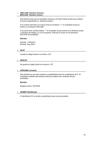 •

#INCLUDE <Nombre_Fichero>
#INCLUDE "Nombre_Fichero"
Esta directiva hace que el compilador incluya en el fichero fuente el texto que contiene
el archivo especificado en <Nombre_Fichero>.
Si el nombre del fichero se incluye entre los símbolos '< >' el compilador busca el
fichero en el directorio INCLUDE.
Si se pone entre comillas dobles " " el compilador busca primero en el directorio actual
o directorio de trabajo y si no lo encuentra, entonces lo busca en los directorios
INCLUDE del compilador.
Ejemplo:
#include <16C54.H>
#include "reg_C84.h"

•

#LIST
Guarda el código fuente en el archivo .LST

•

#NOLIST
No guarda el código fuente en el archivo .LST

•

#PRAGMA comando
Esta directiva se usa para mantener compatibilidad entre los compiladores de C. El
compilador aceptará esta directiva antes de cualquier otro comando del preprocesador.
Ejemplo:
#pragma device PIC16C54

•

#UNDEF Identificador
El identificador ID no tendrá ya significando para el pre-procesador.

18

 