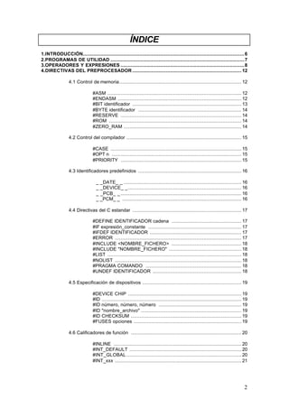 ÍNDICE
1.INTRODUCCIÓN............................................................................................................... 6
2.PROGRAMAS DE UTILIDAD ............................................................................................ 7
3.OPERADORES Y EXPRESIONES ..................................................................................... 8
4.DIRECTIVAS DEL PREPROCESADOR ........................................................................... 12
4.1 Control de memoria.................................................................................... 12
#ASM ............................................................................................ 12
#ENDASM ..................................................................................... 12
#BIT identificador ........................................................................... 13
#BYTE identificador ....................................................................... 14
#RESERVE ................................................................................... 14
#ROM ........................................................................................... 14
#ZERO_RAM ................................................................................. 14
4.2 Control del compilador ............................................................................... 15
#CASE .......................................................................................... 15
#OPT n ......................................................................................... 15
#PRIORITY ................................................................................... 15
4.3 Identificadores predefinidos ....................................................................... 16
_ _DATE_ _ ................................................................................. 16
_ _DEVICE_ _.............................................................................. 16
_ _PCB_ _ ................................................................................... 16
_ _PCM_ _ .................................................................................. 16
4.4 Directivas del C estandar ........................................................................... 17
#DEFINE IDENTIFICADOR cadena ................................................ 17
#IF expresión_constante ................................................................ 17
#IFDEF IDENTIFICADOR ............................................................... 17
#ERROR ....................................................................................... 17
#INCLUDE <NOMBRE_FICHERO> ................................................ 18
#INCLUDE "NOMBRE_FICHERO" .................................................. 18
#LIST ............................................................................................ 18
#NOLIST ....................................................................................... 18
#PRAGMA COMANDO .................................................................. 18
#UNDEF IDENTIFICADOR ............................................................. 18
4.5 Especificación de dispositivos .................................................................... 19
#DEVICE CHIP .............................................................................. 19
#ID ................................................................................................ 19
#ID número, número, número ......................................................... 19
#ID "nombre_archivo" ..................................................................... 19
#ID CHECKSUM ............................................................................ 19
#FUSES opciones .......................................................................... 19
4.6 Calificadores de función ............................................................................ 20
#INLINE ........................................................................................ 20
#INT_DEFAULT ............................................................................. 20
#INT_GLOBAL ............................................................................... 20
#INT_xxx ....................................................................................... 21

2

 