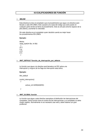 4.6 CALIFICADORES DE FUNCIÓN
•

#INLINE
Esta directiva le dice al compilador que el procedimiento que sigue a la directiva será
llevado a cabo EN LÍNEA. Esto causará una copia del código que será puesto en
cualquier parte donde se llame al procedimiento. Esto es útil para ahorrar espacio de la
pila (stack) y aumentar la velocidad.
Sin esta directiva es el compilador quien decidirá cuando es mejor hacer
los procedimientos EN LÍNEA.
Ejemplo:
#inline
swap_byte(int &a, int &b)
{
int t;
t=a;
a=b;
b=t;
}

•

#INT_DEFAULT función_de_interrupción_por_defecto

La función que sigue a la directiva será llamada si el PIC activa una
interrupción y ninguno de los flags de interrupción está activo.
Ejemplo:
#int_default
control_interrupcion()
{
activar_int=VERDADERO;
}
•

#INT_GLOBAL función
La función que sigue a esta directiva reemplaza al distribuidor de interrupciones del
compilador; dicha función toma el control de las interrupciones y el compilador no salva
ningún registro. Normalmente no es necesario usar esto y debe tratarse con gran
prudencia.

20

 