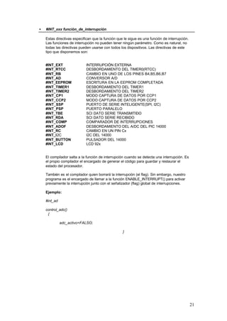•

#INT_xxx función_de_interrupción
Estas directivas especifican que la función que le sigue es una función de interrupción.
Las funciones de interrupción no pueden tener ningún parámetro. Como es natural, no
todas las directivas pueden usarse con todos los dispositivos. Las directivas de este
tipo que disponemos son:

#INT_EXT
#INT_RTCC
#INT_RB
#INT_AD
#INT_EEPROM
#INT_TIMER1
#INT_TIMER2
#INT_CP1
#INT_CCP2
#INT_SSP
#INT_PSP
#INT_TBE
#INT_RDA
#INT_COMP
#INT_ADOF
#INT_RC
#INT_I2C
#INT_BUTTON
#INT_LCD

INTERRUPCIÓN EXTERNA
DESBORDAMIENTO DEL TIMER0(RTCC)
CAMBIO EN UNO DE LOS PINES B4,B5,B6,B7
CONVERSOR A/D
ESCRITURA EN LA EEPROM COMPLETADA
DESBORDAMIENTO DEL TIMER1
DESBORDAMIENTO DEL TIMER2
MODO CAPTURA DE DATOS POR CCP1
MODO CAPTURA DE DATOS POR CCP2
PUERTO DE SERIE INTELIGENTE(SPI, I2C)
PUERTO PARALELO
SCI DATO SERIE TRANSMITIDO
SCI DATO SERIE RECIBIDO
COMPARADOR DE INTERRUPCIONES
DESBORDAMIENTO DEL A/DC DEL PIC 14000
CAMBIO EN UN PIN Cx
I2C DEL 14000
PULSADOR DEL 14000
LCD 92x

El compilador salta a la función de interrupción cuando se detecta una interrupción. Es
el propio compilador el encargado de generar el código para guardar y restaurar el
estado del procesador.
También es el compilador quien borrará la interrupción (el flag). Sin embargo, nuestro
programa es el encargado de llamar a la función ENABLE_INTERRUPT() para activar
previamente la interrupción junto con el señalizador (flag) global de interrupciones.
Ejemplo:
#int_ad
control_adc()
{
adc_activo=FALSO;
}

21

 