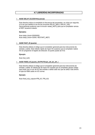 4.7 LIBRERÍAS INCORPORADAS
•

#USE DELAY (CLOCK=frecuencia)
Esta directiva indica al compilador la frecuencia del procesador, en ciclos por segundo,
a la vez que habilita el uso de las funciones DELAY_MS() y DELAY_US().
Opcionalmente podemos usar la función restart_WDT() para que el compilador reinicie
el WDT durante el retardo.
Ejemplos:
#use delay (clock=20000000)
#use delay (clock=32000, RESTART_WDT)

•

#USE FAST_IO (puerto)
Esta directiva afecta al código que el compilador generará para las instrucciones de
entrada y salida. Este método rápido de hacer I/O ocasiona que el compilador realice
I/O sin programar el registro de dirección. El puerto puede ser A-G.
Ejemplo:
#use fast_io(A)

•

#USE FIXED_IO (puerto_OUTPUTS=pin_x#, pin_x#...)
Esta directiva afecta al código que el compilador generará para las instrucciones de
entrada y salida. El método fijo de hacer I/O causará que el compilador genere código
para hacer que un pin de I/O sea entrada o salida cada vez que se utiliza. Esto ahorra
el byte de RAM usado en I/O normal.
Ejemplo:
#use fixed_io(a_outputs=PIN_A2 ,PIN_A3)

23

 