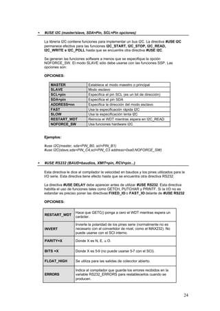 •

#USE I2C (master/slave, SDA=Pin, SCL=Pin opciones)
La librería I2C contiene funciones para implementar un bus I2C. La directiva #USE I2C
permanece efectiva para las funciones I2C_START, I2C_STOP, I2C_READ,
I2C_WRITE e I2C_POLL hasta que se encuentre otra directiva #USE I2C.
Se generan las funciones software a menos que se especifique la opción
NOFORCE_SW. El modo SLAVE sólo debe usarse con las funciones SSP. Las
opciones son:
OPCIONES:
MASTER
SLAVE
SCL=pin
SDA=pin
ADDRESS=nn
FAST
SLOW
RESTART_WDT
NOFORCE_SW

Establece el modo maestro o principal
Modo esclavo
Especifica el pin SCL (es un bit de dirección)
Especifica el pin SDA
Especifica la dirección del modo esclavo
Usa la especificación rápida I2C
Usa la especificación lenta I2C
Reinicia el WDT mientras espera en I2C_READ
Usa funciones hardware I2C

Ejemplos:
#use I2C(master, sda=PIN_B0, scl=PIN_B1)
#use I2C(slave,sda=PIN_C4,scl=PIN_C3 address=0xa0,NOFORCE_SW)
•

#USE RS232 (BAUD=baudios, XMIT=pin, RCV=pin...)
Esta directiva le dice al compilador la velocidad en baudios y los pines utilizados para la
I/O serie. Esta directiva tiene efecto hasta que se encuentra otra directiva RS232.
La directiva #USE DELAY debe aparecer antes de utilizar #USE RS232. Esta directiva
habilita el uso de funciones tales como GETCH, PUTCHAR y PRINTF. Si la I/O no es
estandar es preciso poner las directivas FIXED_IO o FAST_IO delante de #USE RS232
OPCIONES:

RESTART_WDT

Hace que GETC() ponga a cero el WDT mientras espera un
carácter.

INVERT

Invierte la polaridad de los pines serie (normalmente no es
necesario con el convertidor de nivel, como el MAX232). No
puede usarse con el SCI interno.

PARITY=X

Donde X es N, E, u O.

BITS =X

Donde X es 5-9 (no puede usarse 5-7 con el SCI).

FLOAT_HIGH

Se utiliza para las salidas de colecctor abierto.

ERRORS

Indica al compilador que guarde los errores recibidos en la
variable RS232_ERRORS para restablecerlos cuando se
producen.

24

 