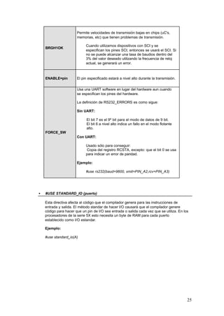 Permite velocidades de transmisión bajas en chips (uC's,
memorias, etc) que tienen problemas de transmisión.
Cuando utilizamos dispositivos con SCI y se
especifican los pines SCI, entonces se usará el SCI. Si
no se puede alcanzar una tasa de baudios dentro del
3% del valor deseado utilizando la frecuencia de reloj
actual, se generará un error.

BRGH1OK

ENABLE=pin

El pin especificado estará a nivel alto durante la transmisión.
Usa una UART software en lugar del hardware aun cuando
se especifican los pines del hardware.
La definición de RS232_ERRORS es como sigue:
Sin UART:
El bit 7 es el 9º bit para el modo de datos de 9 bit.
El bit 6 a nivel alto indica un fallo en el modo flotante
alto.

FORCE_SW
Con UART:
Usado sólo para conseguir:
Copia del registro RCSTA, excepto: que el bit 0 se usa
para indicar un error de paridad.
Ejemplo:
#use rs232(baud=9600, xmit=PIN_A2,rcv=PIN_A3)

•

#USE STANDARD_IO (puerto)
Esta directiva afecta al código que el compilador genera para las instrucciones de
entrada y salida. El método standar de hacer I/O causará que el compilador genere
código para hacer que un pin de I/O sea entrada o salida cada vez que se utiliza. En los
procesadores de la serie 5X esto necesita un byte de RAM para cada puerto
establecido como I/O estandar.
Ejemplo:
#use standard_io(A)

25

 