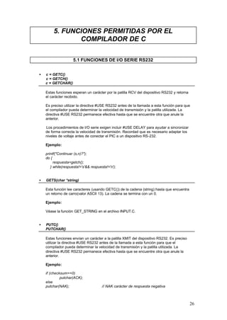 5. FUNCIONES PERMITIDAS POR EL
COMPILADOR DE C
5.1 FUNCIONES DE I/O SERIE RS232
•

c = GETC()
c = GETCH()
c = GETCHAR()
Estas funciones esperan un carácter por la patilla RCV del dispositivo RS232 y retorna
el carácter recibido.
Es preciso utilizar la directiva #USE RS232 antes de la llamada a esta función para que
el compilador pueda determinar la velocidad de transmisión y la patilla utilizada. La
directiva #USE RS232 permanece efectiva hasta que se encuentre otra que anule la
anterior.
Los procedimientos de I/O serie exigen incluir #USE DELAY para ayudar a sincronizar
de forma correcta la velocidad de transmisión. Recordad que es necesario adaptar los
niveles de voltaje antes de conectar el PIC a un dispositivo RS-232.
Ejemplo:
printf("Continuar (s,n)?");
do {
respuesta=getch();
} while(respuesta!='s'&& respuesta!='n');

•

GETS(char *string)
Esta función lee caracteres (usando GETC()) de la cadena (string) hasta que encuentra
un retorno de carro(valor ASCII 13). La cadena se termina con un 0.
Ejemplo:
Véase la función GET_STRING en el archivo INPUT.C.

•

PUTC()
PUTCHAR()
Estas funciones envían un carácter a la patilla XMIT del dispositivo RS232. Es preciso
utilizar la directiva #USE RS232 antes de la llamada a esta función para que el
compilador pueda determinar la velocidad de transmisión y la patilla utilizada. La
directiva #USE RS232 permanece efectiva hasta que se encuentre otra que anule la
anterior.
Ejemplo:
if (checksum==0)
putchar(ACK);
else
putchar(NAK);

// NAK carácter de respuesta negativa

26

 