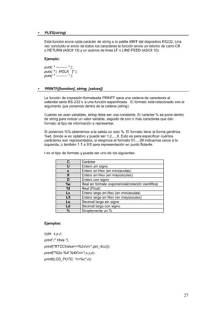 •

PUTS(string)
Esta función envía cada carácter de string a la patilla XMIT del dispositivo RS232. Una
vez concluido el envío de todos los caracteres la función envía un retorno de carro CR
o RETURN (ASCII 13) y un avance de línea LF o LINE-FEED (ASCII 10).
Ejemplo:
puts( " ---------- " );
puts( " | HOLA |" );
puts( " ---------- " );

•

PRINTF([function], string, [values])
La función de impresión formateada PRINTF saca una cadena de caracteres al
estándar serie RS-232 o a una función especificada. El formato está relacionado con el
argumento que ponemos dentro de la cadena (string).
Cuando se usan variables, string debe ser una constante. El carácter % se pone dentro
de string para indicar un valor variable, seguido de uno o más caracteres que dan
formato al tipo de información a representar.
Si ponemos %% obtenemos a la salida un solo %. El formato tiene la forma genérica
%wt, donde w es optativo y puede ser 1,2,...,9. Esto es para especificar cuántos
carácteres son representados; si elegimos el formato 01,...,09 indicamos ceros a la
izquierda, o también 1.1 a 9.9 para representación en punto flotante.
t es el tipo de formato y puede ser uno de los siguientes:
C
U
x
X
D
%e
%f
Lx
LX
Lu
Ld
%

Carácter
Entero sin signo
Entero en Hex (en minúsculas)
Entero en Hex (en mayúsculas)
Entero con signo
Real en formato exponencial(notación científica)
Real (Float)
Entero largo en Hex (en minúsculas)
Entero largo en Hex (en mayúsculas)
Decimal largo sin signo
Decimal largo con signo
Simplemente un %

Ejemplos:
byte x,y,z;
printf (" Hola ");
printf("RTCCValue=>%2xnr",get_rtcc());
printf("%2u %X %4Xnr",x,y,z);
printf(LCD_PUTC, "n=%c",n);

27

 
