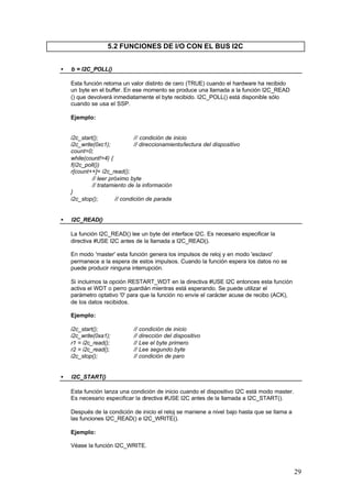 5.2 FUNCIONES DE I/O CON EL BUS I2C
•

b = I2C_POLL()
Esta función retorna un valor distinto de cero (TRUE) cuando el hardware ha recibido
un byte en el buffer. En ese momento se produce una llamada a la función I2C_READ
() que devolverá inmediatamente el byte recibido. I2C_POLL() está disponible sólo
cuando se usa el SSP.
Ejemplo:

i2c_start();
// condición de inicio
i2c_write(0xc1);
// direccionamiento/lectura del dispositivo
count=0;
while(count!=4) {
f(i2c_poll())
r[count++]= i2c_read();
// leer próximo byte
// tratamiento de la información
}
i2c_stop();
// condición de parada
•

I2C_READ()
La función I2C_READ() lee un byte del interface I2C. Es necesario especificar la
directiva #USE I2C antes de la llamada a I2C_READ().
En modo 'master' esta función genera los impulsos de reloj y en modo 'esclavo'
permanece a la espera de estos impulsos. Cuando la función espera los datos no se
puede producir ninguna interrupción.
Si incluimos la opción RESTART_WDT en la directiva #USE I2C entonces esta función
activa el WDT o perro guardián mientras está esperando. Se puede utilizar el
parámetro optativo '0' para que la función no envíe el carácter acuse de recibo (ACK),
de los datos recibidos.
Ejemplo:
i2c_start();
i2c_write(0xa1);
r1 = i2c_read();
r2 = i2c_read();
i2c_stop();

•

// condición de inicio
// dirección del dispositivo
// Lee el byte primero
// Lee segundo byte
// condición de paro

I2C_START()
Esta función lanza una condición de inicio cuando el dispositivo I2C está modo master.
Es necesario especificar la directiva #USE I2C antes de la llamada a I2C_START().
Después de la condición de inicio el reloj se maniene a nivel bajo hasta que se llama a
las funciones I2C_READ() e I2C_WRITE().
Ejemplo:
Véase la función I2C_WRITE.

29

 
