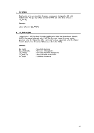 •

I2C_STOP()
Esta función lanza una condición de stop o paro cuando el dispositivo I2C está
modo master. Hay que especificar la directiva #USE I2C antes de la llamada a
I2C_STOP()
Ejemplo:
Véase la función I2C_WRITE.

•

I2C_WRITE(byte)
La función I2C_WRITE() envia un byte al interface I2C. Hay que especificar la directiva
#USE I2C antes de la llamada a I2C_WRITE(). En modo 'master' la propia función
genera la señal de reloj con los datos y en modo 'esclavo' esperará la señal de reloj del
'master'. Esta función devuelve el Bit de acuse de recibo (ACK).
Ejemplo:
i2c_start();
i2c_write(0xa0);
i2c_write(5);
i2c_write(12);
i2c_stop();

// condición de inicio
// dirección del dispositivo
// envío de una orden al dispositivo
// envío de datos al dispositivo
// condición de parada

30

 