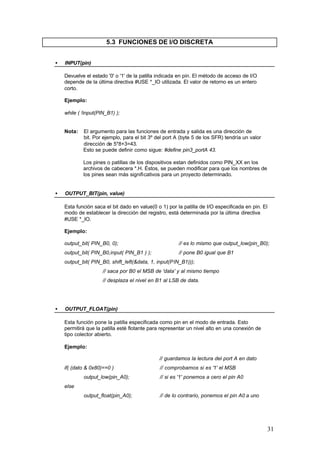 5.3 FUNCIONES DE I/O DISCRETA
•

INPUT(pin)
Devuelve el estado '0' o '1' de la patilla indicada en pin. El método de acceso de I/O
depende de la última directiva #USE *_IO utilizada. El valor de retorno es un entero
corto.
Ejemplo:
while ( !input(PIN_B1) );

Nota:

El argumento para las funciones de entrada y salida es una dirección de
bit. Por ejemplo, para el bit 3º del port A (byte 5 de los SFR) tendría un valor
dirección de 5*8+3=43.
Esto se puede definir como sigue: #define pin3_portA 43.
Los pines o patillas de los dispositivos estan definidos como PIN_XX en los
archivos de cabecera *.H. Éstos, se pueden modificar para que los nombres de
los pines sean más significativos para un proyecto determinado.

•

OUTPUT_BIT(pin, value)
Esta función saca el bit dado en value(0 o 1) por la patilla de I/O especificada en pin. El
modo de establecer la dirección del registro, está determinada por la última directiva
#USE *_IO.
Ejemplo:
output_bit( PIN_B0, 0);

// es lo mismo que output_low(pin_B0);

output_bit( PIN_B0,input( PIN_B1 ) );

// pone B0 igual que B1

output_bit( PIN_B0, shift_left(&data, 1, input(PIN_B1)));
// saca por B0 el MSB de 'data' y al mismo tiempo
// desplaza el nivel en B1 al LSB de data.

•

OUTPUT_FLOAT(pin)
Esta función pone la patilla especificada como pin en el modo de entrada. Esto
permitirá que la patilla esté flotante para representar un nivel alto en una conexión de
tipo colector abierto.
Ejemplo:
// guardamos la lectura del port A en dato
if( (dato & 0x80)==0 )

// comprobamos si es '1' el MSB

output_low(pin_A0);

// si es '1' ponemos a cero el pin A0

output_float(pin_A0);

// de lo contrario, ponemos el pin A0 a uno

else

31

 