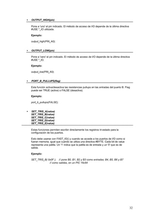 •

OUTPUT_HIGH(pin)
Pone a 'uno' el pin indicado. El método de acceso de I/O depende de la última directiva
#USE *_IO utilizada.
Ejemplo:
output_high(PIN_A0);

•

OUTPUT_LOW(pin)
Pone a 'cero' el pin indicado. El método de acceso de I/O depende de la última directiva
#USE *_IO.
Ejemplo:
output_low(PIN_A0);

•

PORT_B_PULLUPS(flag)
Esta función activa/desactiva las resistencias pullups en las entradas del puerto B. Flag
puede ser TRUE (activa) o FALSE (desactiva).
Ejemplo:
port_b_pullups(FALSE);

•

SET_TRIS_A(value)
SET_TRIS_B(value)
SET_TRIS_C(value)
SET_TRIS_D(value)
SET_TRIS_E(value)
Estas funciones permiten escribir directamente los registros tri-estado para la
configuración de los puertos.
Esto debe usarse con FAST_IO() y cuando se accede a los puertos de I/O como si
fueran memoria, igual que cuando se utiliza una directiva #BYTE. Cada bit de value
representa una patilla. Un '1' indica que la patilla es de entrada y un '0' que es de
salida.
Ejemplo:
SET_TRIS_B( 0x0F ); // pone B0, B1, B2 y B3 como entradas; B4, B5, B6 y B7
// como salidas, en un PIC 16c84

32

 