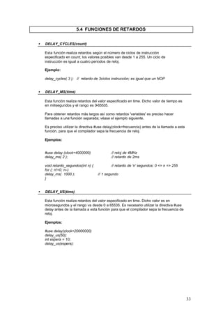 5.4 FUNCIONES DE RETARDOS
•

DELAY_CYCLES(count)
Esta función realiza retardos según el número de ciclos de instrucción
especificado en count; los valores posibles van desde 1 a 255. Un ciclo de
instrucción es igual a cuatro periodos de reloj.
Ejemplo:
delay_cycles( 3 ); // retardo de 3ciclos instrucción; es igual que un NOP

•

DELAY_MS(time)
Esta función realiza retardos del valor especificado en time. Dicho valor de tiempo es
en milisegundos y el rango es 0-65535.
Para obtener retardos más largos así como retardos 'variables' es preciso hacer
llamadas a una función separada; véase el ejemplo siguiente.
Es preciso utilizar la directiva #use delay(clock=frecuencia) antes de la llamada a esta
función, para que el compilador sepa la frecuencia de reloj.
Ejemplos:

#use delay (clock=4000000)
delay_ms( 2 );
void retardo_segundos(int n) {
for (; n!=0; n--)
delay_ms( 1000 );
}
•

// reloj de 4MHz
// retardo de 2ms
// retardo de 'n' segundos; 0 <= n => 255
// 1 segundo

DELAY_US(time)
Esta función realiza retardos del valor especificado en time. Dicho valor es en
microsegundos y el rango va desde 0 a 65535. Es necesario utilizar la directiva #use
delay antes de la llamada a esta función para que el compilador sepa la frecuencia de
reloj.
Ejemplos:
#use delay(clock=20000000)
delay_us(50);
int espera = 10;
delay_us(espera);

33

 