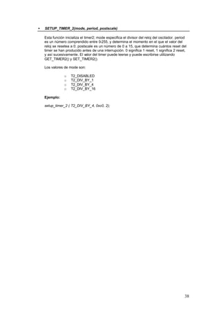 •

SETUP_TIMER_2(mode, period, postscale)
Esta función inicializa el timer2; mode especifica el divisor del reloj del oscilador. period
es un número comprendido entre 0-255, y determina el momento en el que el valor del
reloj se resetea a 0. postscale es un número de 0 a 15, que determina cuántos reset del
timer se han producido antes de una interrupción. 0 significa 1 reset, 1 significa 2 reset,
y así sucesivamente. El valor del timer puede leerse y puede escribirse utilizando
GET_TIMER2() y SET_TIMER2().
Los valores de mode son:
o
o
o
o

T2_DISABLED
T2_DIV_BY_1
T2_DIV_BY_4
T2_DIV_BY_16

Ejemplo:
setup_timer_2 ( T2_DIV_BY_4, 0xc0, 2);

38

 