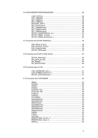 5.6 CONTADORES/TEMPORIZADORES ........................................................ 36
i=GET_RTCC() .............................................................................. 36
GET_TIMER0() .............................................................................. 36
GET_TIMER1() .............................................................................. 36
GET_TIMER2() .............................................................................. 36
RESTART_WDT() .......................................................................... 36
SET_RTCC(value) ......................................................................... 36
SET_TIMER0(value) ..................................................................... 36
SET_TIMER1(value) ..................................................................... 36
SET_TIMER2(value) ...................................................................... 36
SETUP_COUNTERS(rtcc_st..) ....................................................... 37
SETUP_TIMER_1(mode) ............................................................... 37
SETUP_TIMER_2(mode,per..) ........................................................ 38
5.7 Funciones de I/O PSP PARALELA ............................................................. 39
PSP_INPUT_FULL() ..................................................................... 39
PSP_OUTPUT_FULL() .................................................................. 39
PSP_OVERFLOW() ....................................................................... 39
SETUP_PSP(mode) ....................................................................... 39
5.8 Funciones de I/O SPI A DOS HILOS .......................................................... 40
SETUP_SPI(mode) ........................................................................ 40
SPI_DATA_IS_IN() ........................................................................ 40
SPI_READ() .................................................................................. 40
SPI_WRITE(value) ......................................................................... 40
5.9 Funciones para el LCD .............................................................................. 41
LCD_LOAD(buffer_poin..) ............................................................... 41
LCD_SYMBOL(symbol,b7..) ............................................................ 41
SETUP_LCD(mode,presc..) ............................................................ 41
5.10 Funciones del C ESTÁNDAR ................................................................... 42
ABS(x) ......................................................................................... 42
ACOS(x) ........................................................................................ 42
ASIN(x) ......................................................................................... 42
ATAN(x) ........................................................................................ 42
ATOI(char *ptr) .............................................................................. 42
ATOL(char *ptr) ............................................................................. 42
f=CEIL(x) ....................................................................................... 42
f=EXP(x) ........................................................................................ 43
f=FLOOR(x) ................................................................................... 43
ISALNUM(char) ............................................................................. 43
ISALPHA(char) .............................................................................. 43
ISDIGIT(char) ................................................................................ 43
ISLOWER(char) ............................................................................. 43
ISSPACE(char) .............................................................................. 43
ISUPPER(char) .............................................................................. 43
ISXDIGIT(char) .............................................................................. 43
LABS(l) ......................................................................................... 43
LOG(x) .......................................................................................... 43
LOG10(x) ..................................................................................... 44
MEMCPY(dest, source, n) .............................................................. 44
MEMSET(dest, value, n) ................................................................. 44
SQRT(x) ........................................................................................ 44

4

 