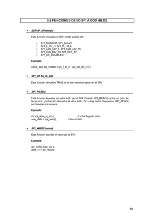 5.8 FUNCIONES DE I/O SPI A DOS HILOS
•

SETUP_SPI(mode)
Esta función inicializa el SPI; mode puede ser:
o
o
o
o
o

SPI_MASTER, SPI_SLAVE
SPI_L_TO_H, SPI_H_TO_L
SPI_CLK_DIV_4, SPI_CLK_DIV_16,
SPI_CLK_DIV_64, SPI_CLK_T2
SPI_SS_DISABLED

Ejemplo:
setup_spi( spi_master | spi_l_to_h | spi_clk_div_16 );
•

SPI_DATA_IS_IN()
Esta función devuelve TRUE si se han recibido datos en el SPI.

•

SPI_READ()
Esta función devuelve un valor leído por el SPI. Cuando SPI_READ() recibe un dato, se
temporiza, y la función devuelve el valor leído. Si no hay datos dispuestos, SPI_READ()
permanece a la espera.
Ejemplo:
if ( spi_data_is_in() )
new_data = spi_read();

•

// si ha llegado dato
// lee el dato

SPI_WRITE(value)
Esta función escribe el valor por el SPI.
Ejemplo:
spi_write( data_out );
data_in = spi_read();

40

 