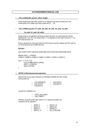 5.9 FUNCIONES PARA EL LCD
•

LCD_LOAD(buffer_pointer, offset, length);
Carga length bytes del buffer_pointer en el segmento del área de datos del LCD,
comenzando en el offset cuyo valor puede ser (0, ... 15).

•

LCD_SYMBOL(symbol, b7_addr, b6_addr, b5_addr, b4_addr, b3_addr,
b2_addr, b1_addr, b0_addr);
Carga 8 bits en el segmento del área de datos del LCD, con cada dirección del bit
especificado. Si el bit 7 de symbol está a '1' el segmento en B7_addr se pone a '1', en
otro caso se pone a '0'.
Esto es igualmente cierto para todos los otros bits de symbol. Nótese que B7_addr es
un bit de dirección de la RAM del LCD.
Ejemplo:
byte CONST DIGIT_MAP[10]={0X90,0XB7,0X19,0X36,0X54,0X50,0XB5,0X24};
#define DIGIT_1_CONFIG
COM0+2, COM0+4, COM0+5, COM2+4, COM2+1, COM1+4, COM1+5
for(i = 1;i <= 9; ++i){
LCD_SYMBOL(DIGIT_MAP[i],
DIGIT_1_CONFIG);
delay_ms(1000);
}

•

SETUP_LCD(mode,prescale,segments);
Esta función se usa para inicializar al controlador 923/924 del LCD, donde
mode puede ser:
o
o
o

LCD_DISABLED
LCD_STATIC
LCD_MUX12

o
o

LCD_MUX13
LCD_MUX14

y puede ser calificado por:
o
o

STOP_ON_SLEEP
USE_TIMER_1

Además, prescale puede valer entre 0 y 15; segments pueden ser
cualquiera de los siguiente:
o
o
o
o

SEGO_4
SEG5_8
SEG9_11
SEG12_15

o
o
o
o

SEG16_19
SEGO_28
SEG29_31
ALL_LCD_PINS

41

 