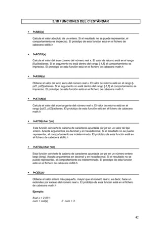 5.10 FUNCIONES DEL C ESTÁNDAR
•

f=ABS(x)
Calcula el valor absoluto de un entero. Si el resultado no se puede representar, el
comportamiento es impreciso. El prototipo de esta función está en el fichero de
cabecera stdlib.h

•

f=ACOS(x)
Calcula el valor del arco coseno del número real x. El valor de retorno está en el rango
[0,pi]radianes. Si el argumento no está dentro del rango [-1,1] el comportamiento es
impreciso. El prototipo de esta función está en el fichero de cabecera math.h

•

f=ASIN(x)
Obtiene el valor del arco seno del número real x. El valor de retorno está en el rango [pi/2, pi/2]radianes. Si el argumento no está dentro del rango [-1,1] el comportamiento es
impreciso. El prototipo de esta función está en el fichero de cabecera math.h

•

f=ATAN(x)
Calcula el valor del arco tangente del número real x. El valor de retorno está en el
rango [-pi/2, pi/2]radianes. El prototipo de esta función está en el fichero de cabecera
math.h

•

i=ATOI(char *ptr)
Esta función convierte la cadena de caracteres apuntada por ptr en un valor de tipo
entero. Acepta argumentos en decimal y en hexadecimal. Si el resultado no se puede
representar, el comportamiento es indeterminado. El prototipo de esta función está en
el fichero de cabecera stdlib.h

•

i=ATOL(char *ptr)
Esta función convierte la cadena de caracteres apuntada por ptr en un número entero
largo (long). Acepta argumentos en decimal y en hexadecimal. Si el resultado no se
puede representar, el comportamiento es indeterminado. El prototipo de esta función
está en el fichero de cabecera stdlib.h

•

f=CEIL(x)
Obtiene el valor entero más pequeño, mayor que el número real x, es decir, hace un
redondeo por exceso del número real x. El prototipo de esta función está en el fichero
de cabecera math.h
Ejemplo:
float x = 2.871;
num = ceil(x)

// num = 3

42

 