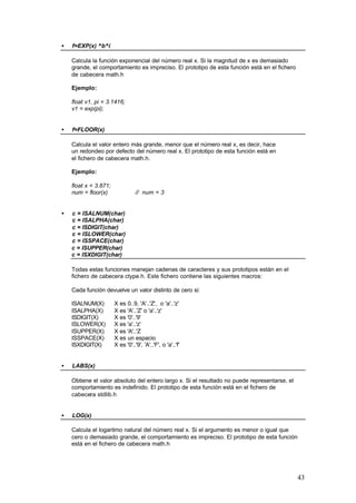 •

f=EXP(x) ^b^i
Calcula la función exponencial del número real x. Si la magnitud de x es demasiado
grande, el comportamiento es impreciso. El prototipo de esta función está en el fichero
de cabecera math.h
Ejemplo:
float v1, pi = 3.1416;
v1 = exp(pi);

•

f=FLOOR(x)
Calcula el valor entero más grande, menor que el número real x, es decir, hace
un redondeo por defecto del número real x. El prototipo de esta función está en
el fichero de cabecera math.h.
Ejemplo:
float x = 3.871;
num = floor(x)

•

// num = 3

c = ISALNUM(char)
c = ISALPHA(char)
c = ISDIGIT(char)
c = ISLOWER(char)
c = ISSPACE(char)
c = ISUPPER(char)
c = ISXDIGIT(char)
Todas estas funciones manejan cadenas de caracteres y sus prototipos están en el
fichero de cabecera ctype.h. Este fichero contiene las siguientes macros:
Cada función devuelve un valor distinto de cero si:
ISALNUM(X)
ISALPHA(X)
ISDIGIT(X)
ISLOWER(X)
ISUPPER(X)
ISSPACE(X)
ISXDIGIT(X)

•

X es 0..9, 'A'..'Z', o 'a'..'z'
X es 'A'..'Z' o 'a'..'z'
X es '0'..'9'
X es 'a'..'z'
X es 'A'..'Z
X es un espacio
X es '0'..'9', 'A'..'F', o 'a'..'f'

LABS(x)
Obtiene el valor absoluto del entero largo x. Si el resultado no puede representarse, el
comportamiento es indefinido. El prototipo de esta función está en el fichero de
cabecera stdlib.h

•

LOG(x)
Calcula el logaritmo natural del número real x. Si el argumento es menor o igual que
cero o demasiado grande, el comportamiento es impreciso. El prototipo de esta función
está en el fichero de cabecera math.h

43

 