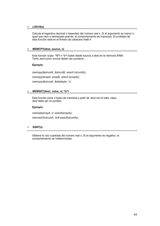 •

LOG10(x)
Calcula el logaritmo decimal o base-diez del número real x. Si el argumento es menor o
igual que cero o demasiado grande, el comportamiento es impreciso. El prototipo de
esta función está en el fichero de cabecera math.h

•

MEMCPY(dest, source, n)
Esta función copia ^B^I n ^b^i bytes desde source a dest en la memoria RAM.
Tanto dest como source deben ser punteros.
Ejemplo:
memcpy(&structA, &structB, sizeof (structA));
memcpy(arrayA, arrayB, sizeof (arrayA));
memcpy(&structA, &databyte, 1);

•

MEMSET(dest, value, n) ^b^i
Esta función pone n bytes de memoria a partir de dest con el valor value.
dest debe ser un puntero.
Ejemplo:
memset(arrayA, 0, sizeof(arrayA));
memset(%structA, 0xff,sizeof(structA));

•

SQRT(x)
Obtiene la raíz cuadrada del número real x. Si el argumento es negativo, el
comportamiento es indeterminado.

44

 