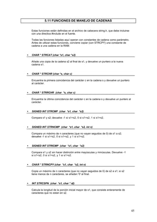 5.11 FUNCIONES DE MANEJO DE CADENAS
Estas funciones están definidas en el archivo de cabecera string.h, que debe incluirse
con una directiva #include en el fuente.
Todas las funciones listadas aquí operan con constantes de cadena como parámetro.
Antes de utilizar estas funciones, conviene copiar (con STRCPY) una constante de
cadena a una cadena en la RAM.
•

CHAR * STRCAT (char *s1, char *s2)
Añade una copia de la cadena s2 al final de s1, y devuelve un puntero a la nueva
cadena s1.

•

CHAR * STRCHR (char *s, char c)
Encuentra la primera coincidencia del carácter c en la cadena s y devuelve un puntero
al carácter.

•

CHAR * STRRCHR (char *s, char c)
Encuentra la última coincidencia del carácter c en la cadena s y devuelve un puntero al
carácter.

•

SIGNED INT STRCMP (char *s1, char *s2)
Compara s1 y s2; devuelve -1 si s1<s2, 0 si s1=s2, 1 si s1>s2.

•

SIGNED INT STRNCMP (char *s1, char *s2, int n)
Compara un máximo de n caracteres (que no vayan seguidos de 0) de s1 a s2;
devuelve -1 si s1<s2, 0 si s1=s2, y 1 si s1>s2.

•

SIGNED INT STRICMP (char *s1, char *s2)
Compara s1 y s2 sin hacer distinción entre mayúsculas y minúsculas. Devuelve -1
si s1<s2, 0 si s1=s2, y 1 si s1>s2.

•

CHAR * STRNCPY (char *s1, char *s2, int n)
Copia un máximo de n caracteres (que no vayan seguidos de 0) de s2 a s1; si s2
tiene menos de n caracteres, se añaden '0' al final.

•

INT STRCSPN (char *s1, char * s2)
Calcula la longitud de la porción inicial mayor de s1, que consiste enteramente de
caracteres que no estan en s2.

45

 